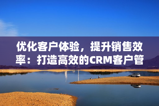 优化客户体验，提升销售效率：打造高效的CRM客户管理系统
