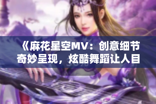 《麻花星空MV：创意细节奇妙呈现，炫酷舞蹈让人目不转睛》
