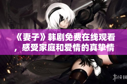 《妻子》韩剧免费在线观看，感受家庭和爱情的真挚情感，为你的生活带来感动和启示