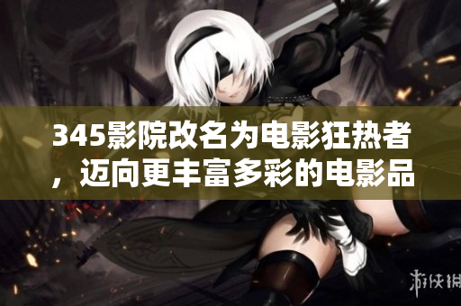 345影院改名为电影狂热者，迈向更丰富多彩的电影品味！