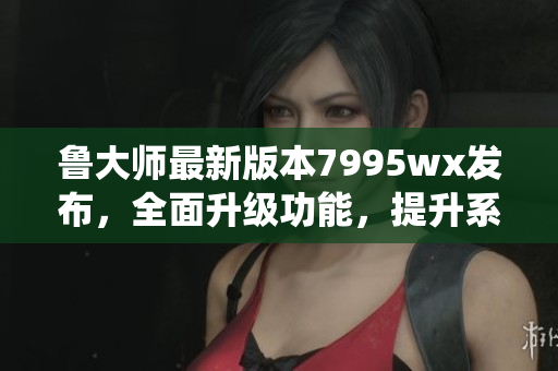 鲁大师最新版本7995wx发布，全面升级功能，提升系统性能