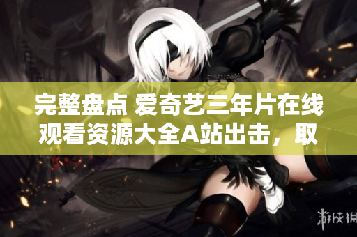 完整盘点 爱奇艺三年片在线观看资源大全A站出击，取代芒果TV？