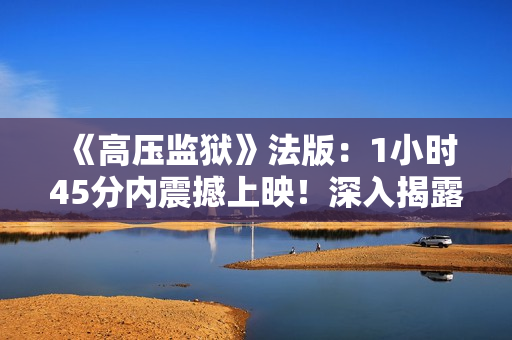 《高压监狱》法版：1小时45分内震撼上映！深入揭露现实监狱生活