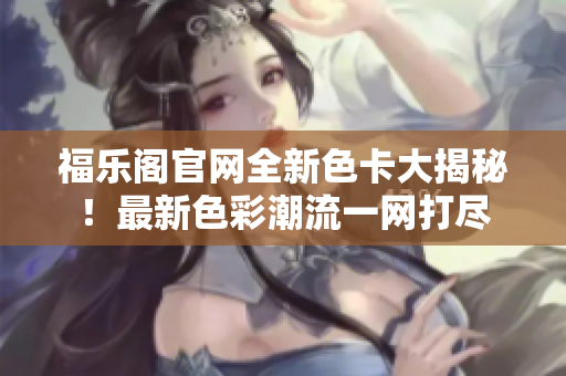 福乐阁官网全新色卡大揭秘！最新色彩潮流一网打尽
