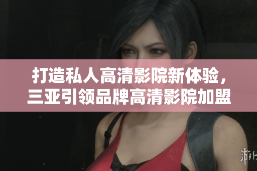 打造私人高清影院新体验，三亚引领品牌高清影院加盟尊贵享受！