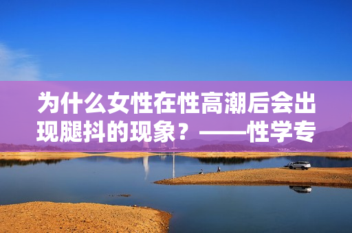 为什么女性在性高潮后会出现腿抖的现象？——性学专家分析