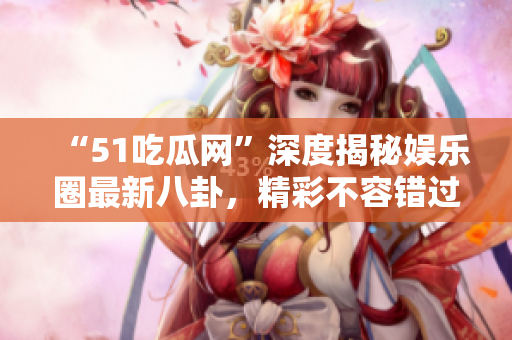 “51吃瓜网”深度揭秘娱乐圈最新八卦，精彩不容错过！