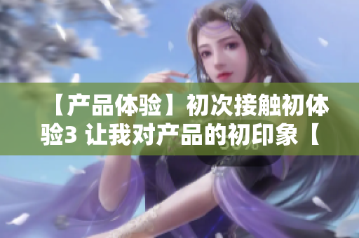 【产品体验】初次接触初体验3 让我对产品的初印象【体验感受】