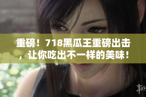 重磅！718黑瓜王重磅出击，让你吃出不一样的美味！