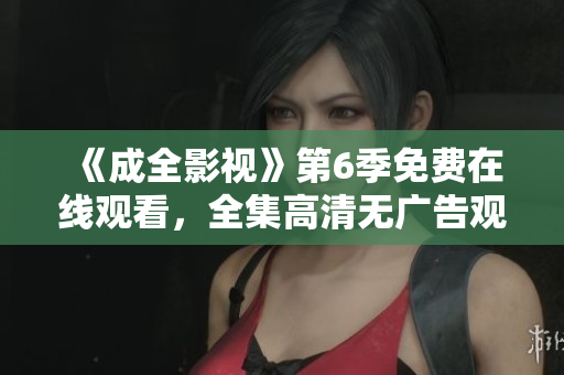 《成全影视》第6季免费在线观看，全集高清无广告观看指南