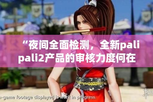 “夜间全面检测，全新palipali2产品的审核力度何在”