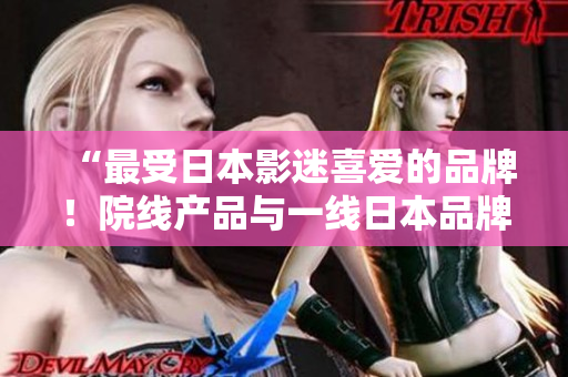 “最受日本影迷喜爱的品牌！院线产品与一线日本品牌完美结合”