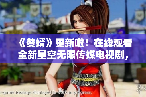 《赘婿》更新啦！在线观看全新星空无限传媒电视剧，穿越婚府之间的情感纠葛！