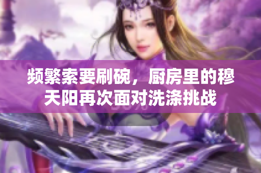 频繁索要刷碗，厨房里的穆天阳再次面对洗涤挑战
