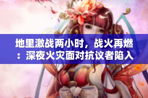 地里激战两小时，战火再燃：深夜火灾面对抗议者陷入僵局