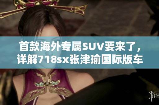 首款海外专属SUV要来了，详解718sx张津瑜国际版车型特色