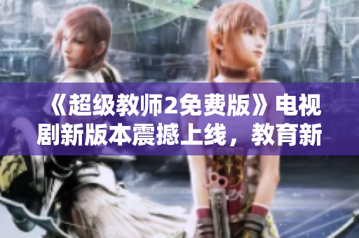 《超级教师2免费版》电视剧新版本震撼上线，教育新风暴如约而至