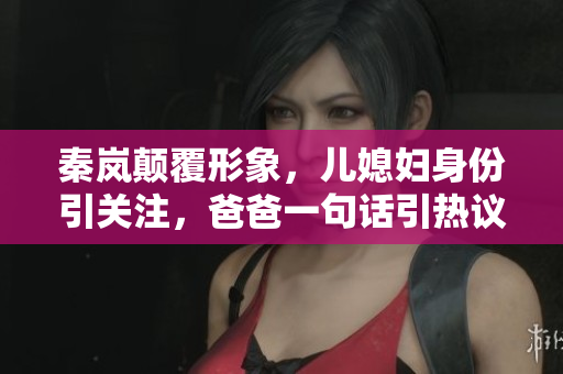 秦岚颠覆形象，儿媳妇身份引关注，爸爸一句话引热议