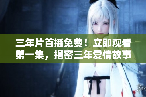 三年片首播免费！立即观看第一集，揭密三年爱情故事！