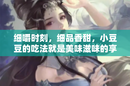 细嚼时刻，细品香甜，小豆豆的吃法就是美味滋味的享受
