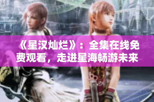 《星汉灿烂》：全集在线免费观看，走进星海畅游未来世界