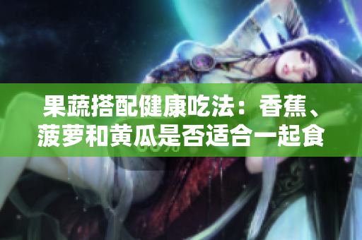 果蔬搭配健康吃法：香蕉、菠萝和黄瓜是否适合一起食用？