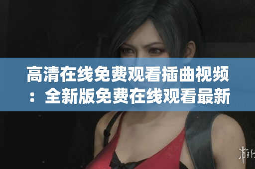 高清在线免费观看插曲视频：全新版免费在线观看最新插曲视频已上线(1)