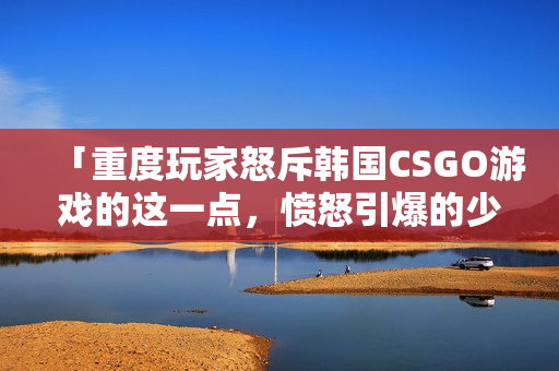 「重度玩家怒斥韩国CSGO游戏的这一点，愤怒引爆的少女玩家受关注」