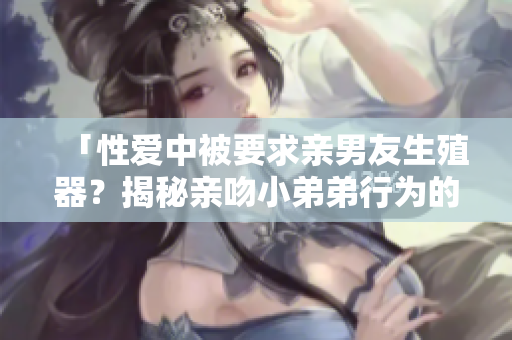 「性爱中被要求亲男友生殖器？揭秘亲吻小弟弟行为的尊严边界」