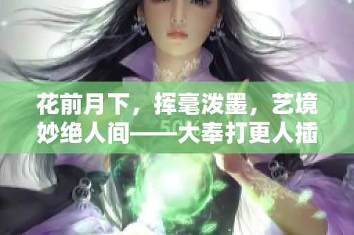 花前月下，挥毫泼墨，艺境妙绝人间——大奉打更人插花弄玉成语意境解读