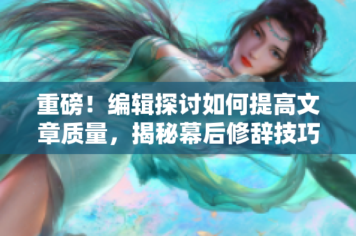 重磅！编辑探讨如何提高文章质量，揭秘幕后修辞技巧！