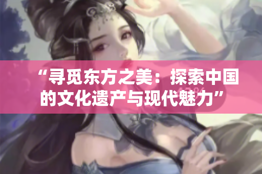 “寻觅东方之美：探索中国的文化遗产与现代魅力”