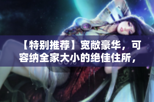 【特别推荐】宽敞豪华，可容纳全家大小的绝佳住所，完美的居住体验！