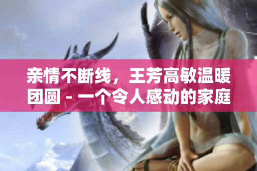 亲情不断线，王芳高敏温暖团圆 - 一个令人感动的家庭故事