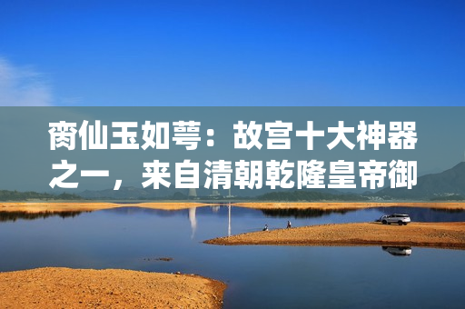 脔仙玉如萼：故宫十大神器之一，来自清朝乾隆皇帝御赐的珍宝