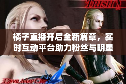 橘子直播开启全新篇章，实时互动平台助力粉丝与明星零距离互动(1)
