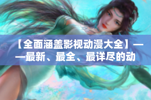 【全面涵盖影视动漫大全】——最新、最全、最详尽的动漫影视资讯合集