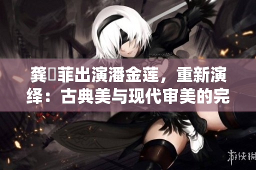 龚玥菲出演潘金莲，重新演绎：古典美与现代审美的完美融合