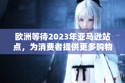 欧洲等待2023年亚马逊站点，为消费者提供更多购物选择