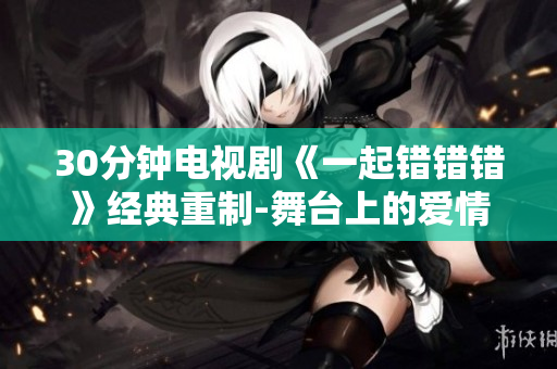 30分钟电视剧《一起错错错》经典重制-舞台上的爱情喜剧