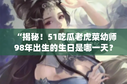 “揭秘！51吃瓜老虎菜幼师98年出生的生日是哪一天？”(1)