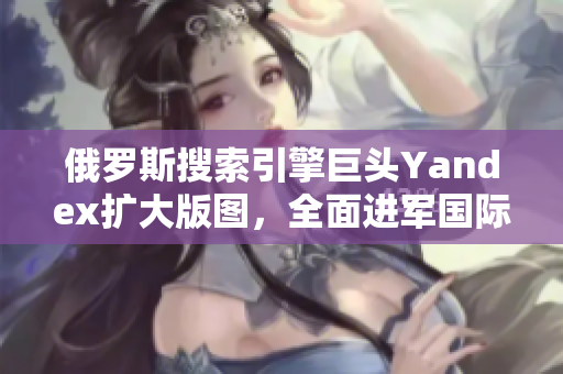 俄罗斯搜索引擎巨头Yandex扩大版图，全面进军国际市场
