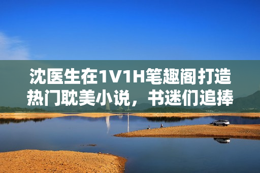 沈医生在1V1H笔趣阁打造热门耽美小说，书迷们追捧不已