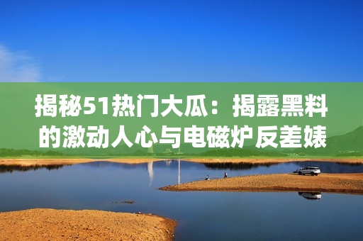 揭秘51热门大瓜：揭露黑料的激动人心与电磁炉反差婊的故事(1)
