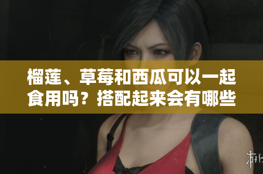 榴莲、草莓和西瓜可以一起食用吗？搭配起来会有哪些效果？