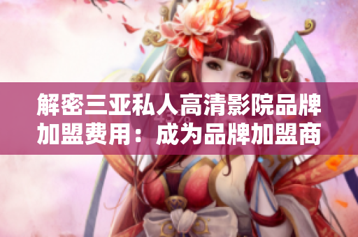 解密三亚私人高清影院品牌加盟费用：成为品牌加盟商所需费用是多少？