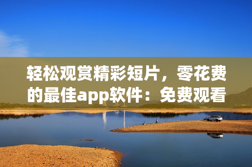 轻松观赏精彩短片，零花费的最佳app软件：免费观看短视频的绝佳选择