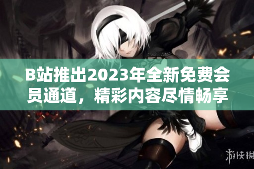 B站推出2023年全新免费会员通道，精彩内容尽情畅享