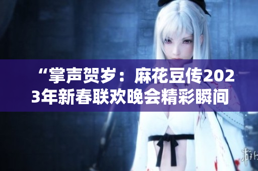 “掌声贺岁：麻花豆传2023年新春联欢晚会精彩瞬间揭秘！”