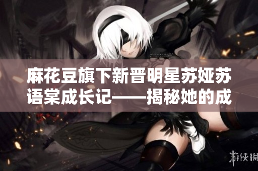 麻花豆旗下新晋明星苏娅苏语棠成长记——揭秘她的成长经历和艺术之路